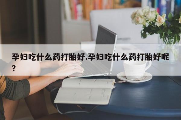 堕胎药联系方式孕妇吃什么药打胎好.孕妇吃什么药打胎好呢？