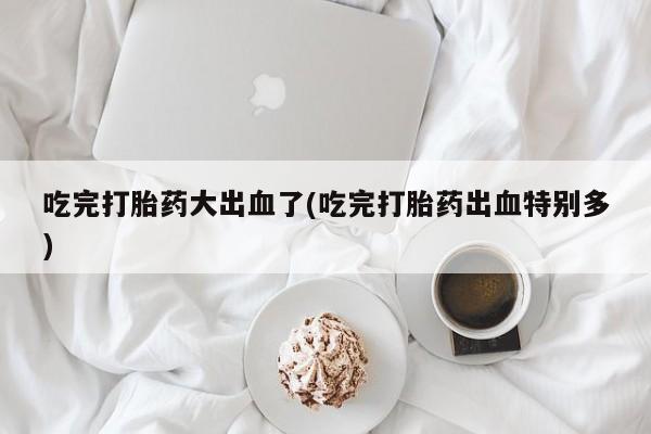 堕胎药联系方式吃完打胎药大出血了(吃完打胎药出血特别多)