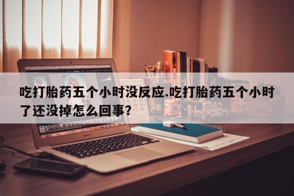 堕胎药联系方式吃打胎药五个小时没反应.吃打胎药五个小时了还没掉怎么回事？
