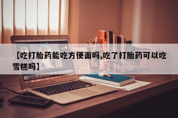 堕胎药联系方式【吃打胎药能吃方便面吗,吃了打胎药可以吃雪糕吗】