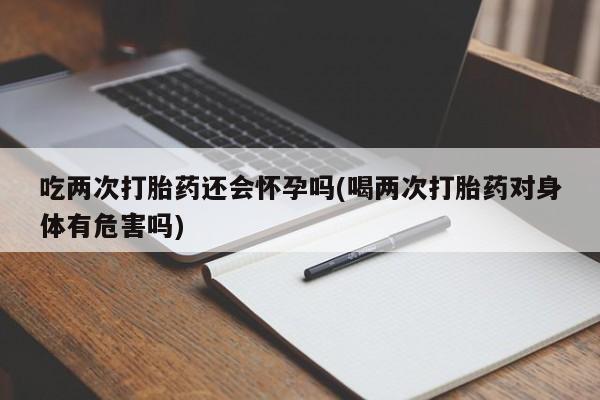 堕胎药联系方式吃两次打胎药还会怀孕吗(喝两次打胎药对身体有危害吗)