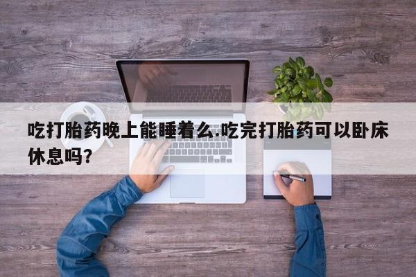 堕胎药联系方式吃打胎药晚上能睡着么.吃完打胎药可以卧床休息吗？