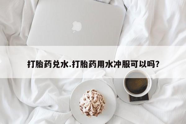 堕胎药联系方式打胎药兑水.打胎药用水冲服可以吗？