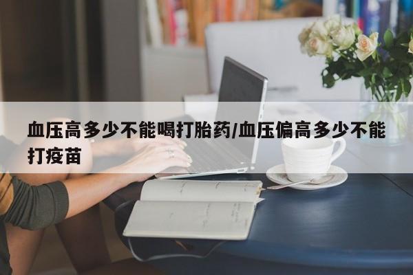 堕胎药联系方式血压高多少不能喝打胎药/血压偏高多少不能打疫苗