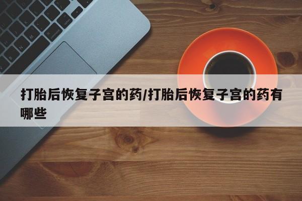 堕胎药联系方式打胎后恢复子宫的药/打胎后恢复子宫的药有哪些