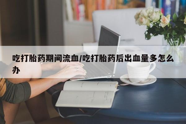 堕胎药联系方式吃打胎药期间流血/吃打胎药后出血量多怎么办