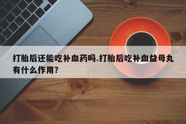 堕胎药联系方式打胎后还能吃补血药吗.打胎后吃补血益母丸有什么作用？