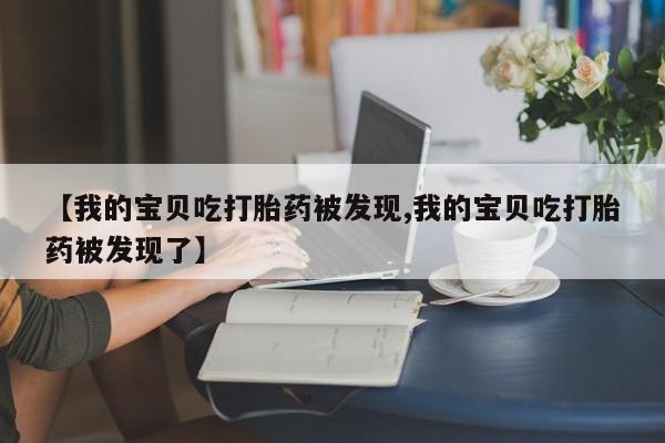 堕胎药联系方式【我的宝贝吃打胎药被发现,我的宝贝吃打胎药被发现了】