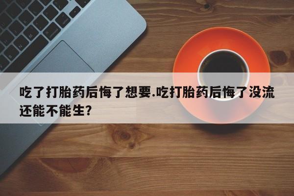 堕胎药联系方式吃了打胎药后悔了想要.吃打胎药后悔了没流还能不能生？