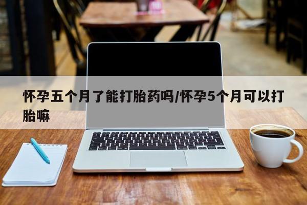 堕胎药联系方式怀孕五个月了能打胎药吗/怀孕5个月可以打胎嘛