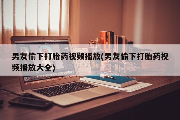 堕胎药联系方式男友偷下打胎药视频播放(男友偷下打胎药视频播放大全)
