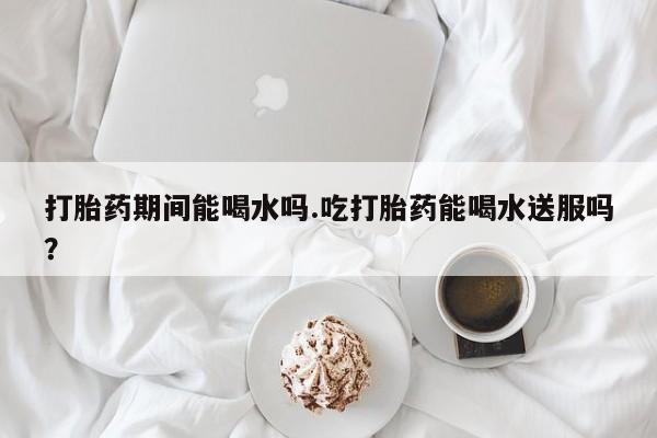 堕胎药联系方式打胎药期间能喝水吗.吃打胎药能喝水送服吗？