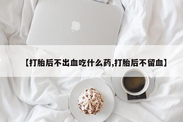 堕胎药联系方式【打胎后不出血吃什么药,打胎后不留血】