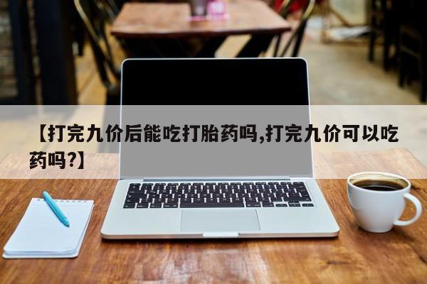 堕胎药联系方式【打完九价后能吃打胎药吗,打完九价可以吃药吗?】
