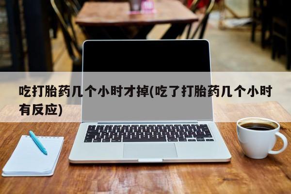 堕胎药联系方式吃打胎药几个小时才掉(吃了打胎药几个小时有反应)