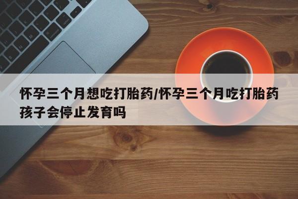 堕胎药联系方式怀孕三个月想吃打胎药/怀孕三个月吃打胎药孩子会停止发育吗
