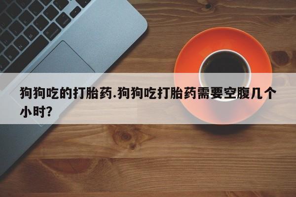 堕胎药联系方式狗狗吃的打胎药.狗狗吃打胎药需要空腹几个小时？
