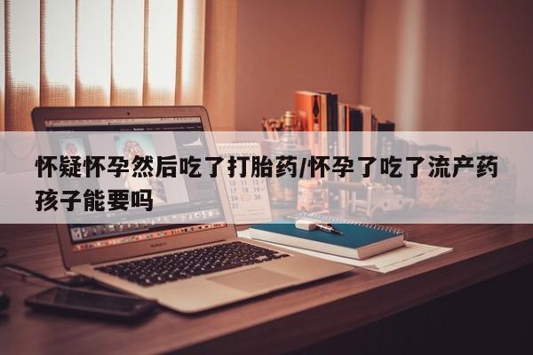 堕胎药联系方式怀疑怀孕然后吃了打胎药/怀孕了吃了流产药孩子能要吗