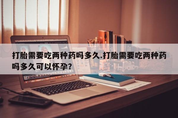 堕胎药联系方式打胎需要吃两种药吗多久.打胎需要吃两种药吗多久可以怀孕？