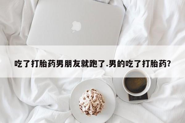 堕胎药联系方式吃了打胎药男朋友就跑了.男的吃了打胎药？