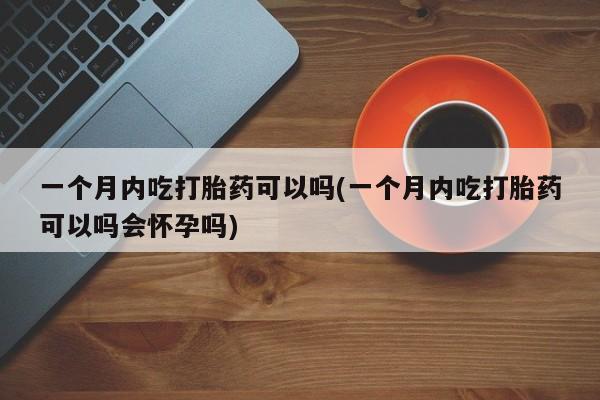 堕胎药联系方式一个月内吃打胎药可以吗(一个月内吃打胎药可以吗会怀孕吗)