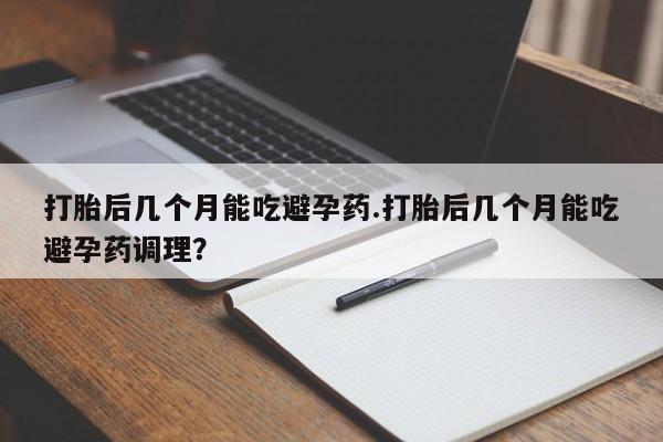堕胎药联系方式打胎后几个月能吃避孕药.打胎后几个月能吃避孕药调理？
