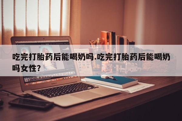 堕胎药联系方式吃完打胎药后能喝奶吗.吃完打胎药后能喝奶吗女性？