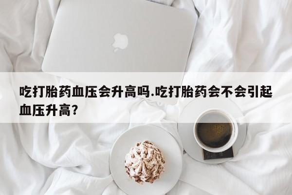 堕胎药联系方式吃打胎药血压会升高吗.吃打胎药会不会引起血压升高？