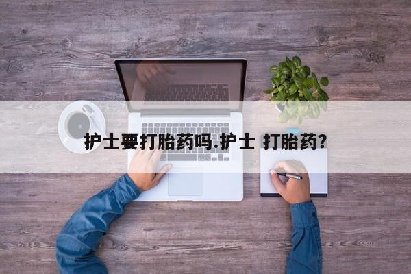 堕胎药联系方式护士要打胎药吗.护士 打胎药？