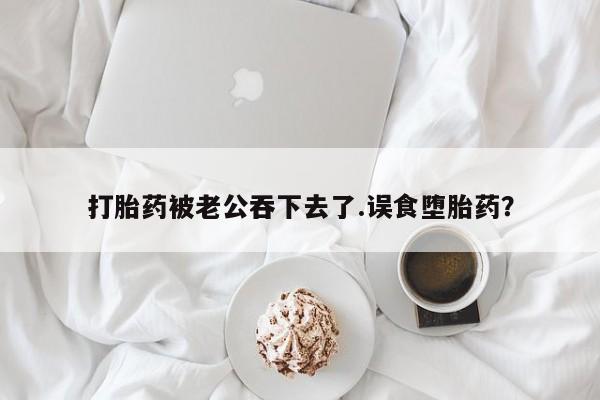 堕胎药联系方式打胎药被老公吞下去了.误食堕胎药？