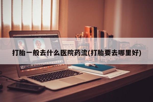 堕胎药联系方式打胎一般去什么医院药流(打胎要去哪里好)
