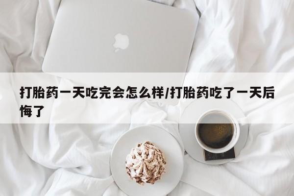 堕胎药联系方式打胎药一天吃完会怎么样/打胎药吃了一天后悔了