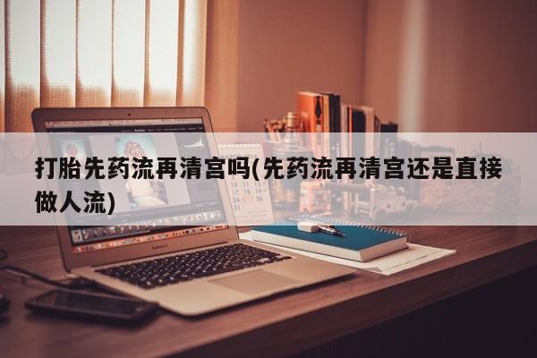 堕胎药联系方式打胎先药流再清宫吗(先药流再清宫还是直接做人流)