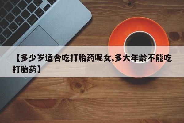 堕胎药联系方式【多少岁适合吃打胎药呢女,多大年龄不能吃打胎药】