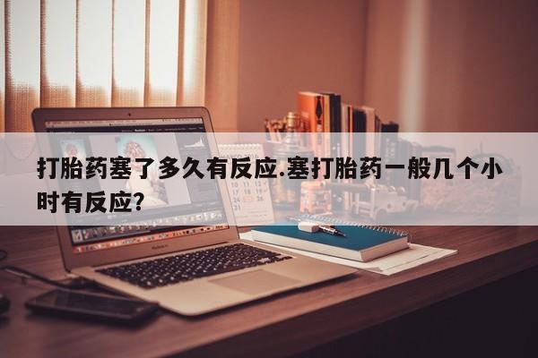堕胎药联系方式打胎药塞了多久有反应.塞打胎药一般几个小时有反应？