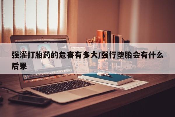 堕胎药联系方式强灌打胎药的危害有多大/强行堕胎会有什么后果