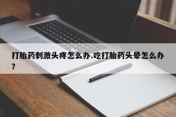 堕胎药联系方式打胎药刺激头疼怎么办.吃打胎药头晕怎么办？