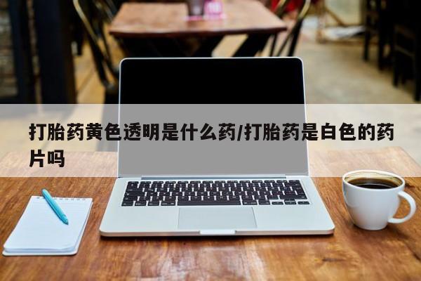 堕胎药联系方式打胎药黄色透明是什么药/打胎药是白色的药片吗