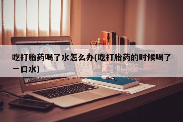 堕胎药联系方式吃打胎药喝了水怎么办(吃打胎药的时候喝了一口水)