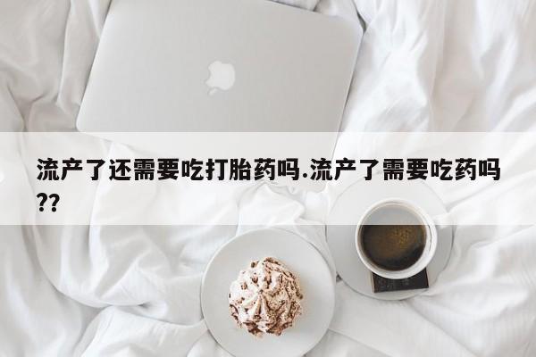 堕胎药联系方式流产了还需要吃打胎药吗.流产了需要吃药吗?？