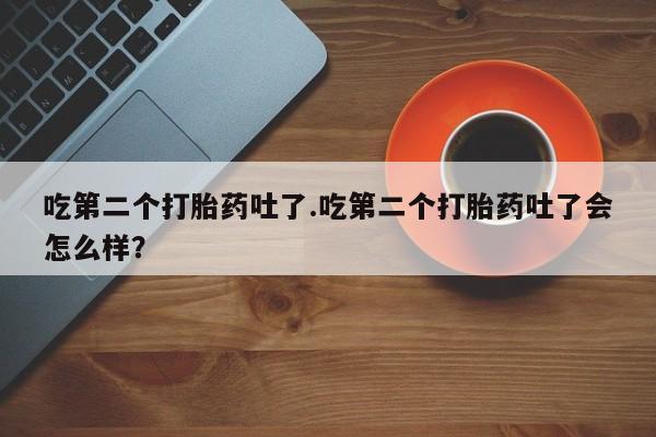 堕胎药联系方式吃第二个打胎药吐了.吃第二个打胎药吐了会怎么样？
