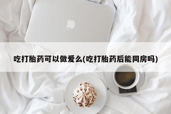 堕胎药联系方式吃打胎药可以做爱么(吃打胎药后能同房吗)