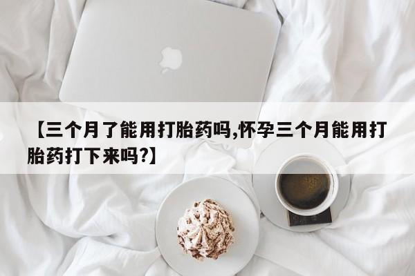 堕胎药联系方式【三个月了能用打胎药吗,怀孕三个月能用打胎药打下来吗?】
