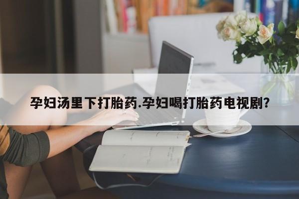 堕胎药联系方式孕妇汤里下打胎药.孕妇喝打胎药电视剧？