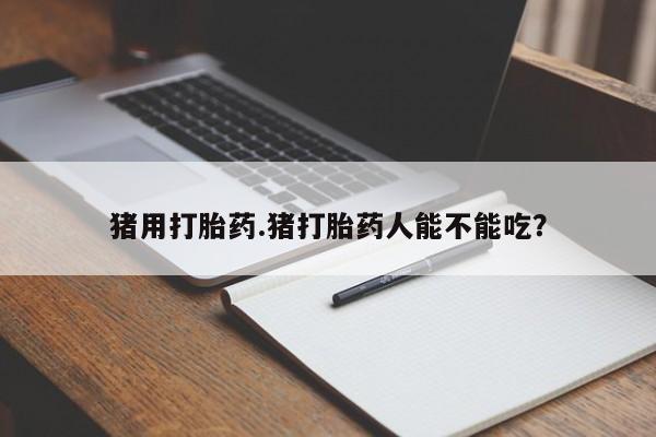 堕胎药联系方式猪用打胎药.猪打胎药人能不能吃？
