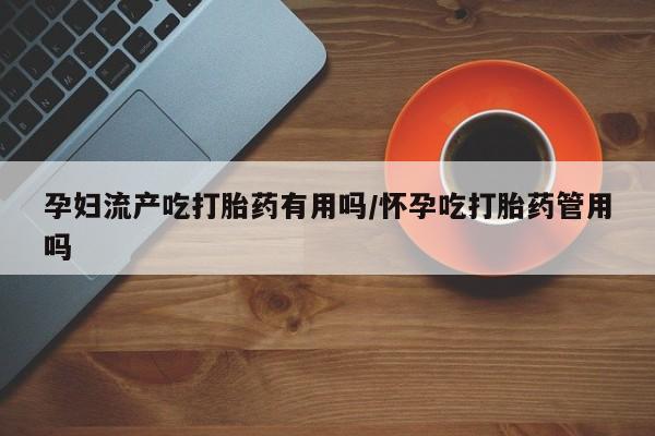 堕胎药联系方式孕妇流产吃打胎药有用吗/怀孕吃打胎药管用吗