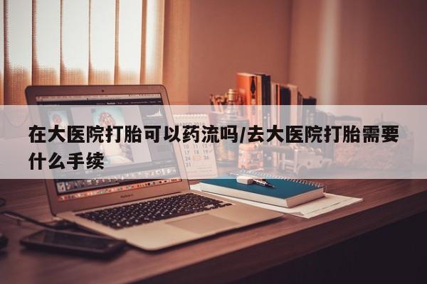 堕胎药联系方式在大医院打胎可以药流吗/去大医院打胎需要什么手续