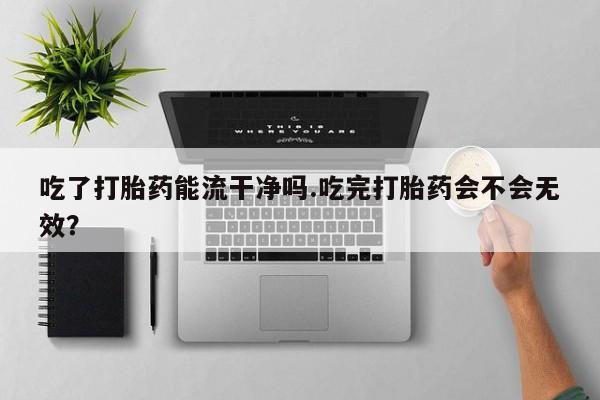 堕胎药联系方式吃了打胎药能流干净吗.吃完打胎药会不会无效？