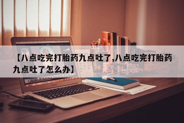 堕胎药联系方式【八点吃完打胎药九点吐了,八点吃完打胎药九点吐了怎么办】