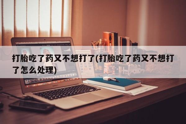 堕胎药联系方式打胎吃了药又不想打了(打胎吃了药又不想打了怎么处理)